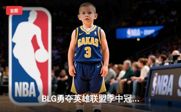 BLG勇夺英雄联盟季中冠军赛总冠军，LPL赛区重返世界之巅