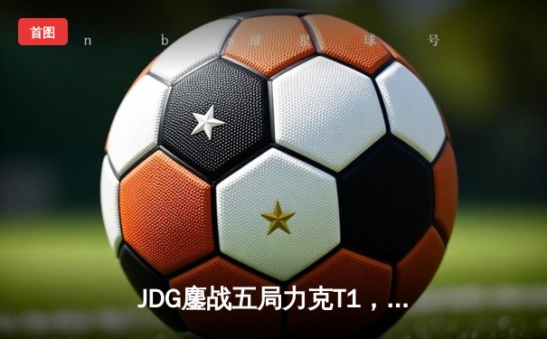 JDG鏖战五局力克T1，LPL赛区成功会师MSI总决赛